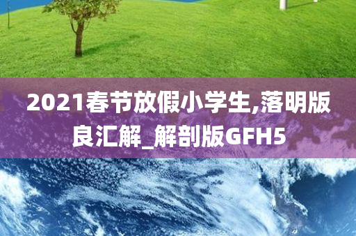 2021春节放假小学生,落明版良汇解_解剖版GFH5