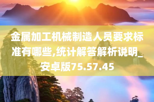 金属加工机械制造人员要求标准有哪些,统计解答解析说明_安卓版75.57.45