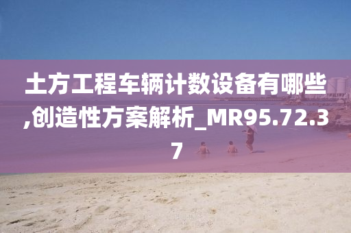 土方工程车辆计数设备有哪些,创造性方案解析_MR95.72.37