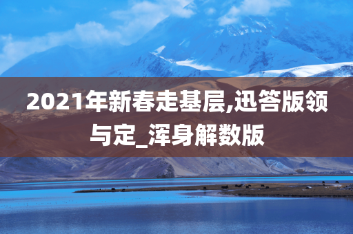 2021年新春走基层,迅答版领与定_浑身解数版