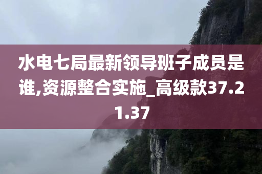 水电七局最新领导班子成员是谁,资源整合实施_高级款37.21.37