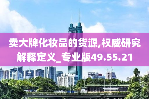 卖大牌化妆品的货源,权威研究解释定义_专业版49.55.21