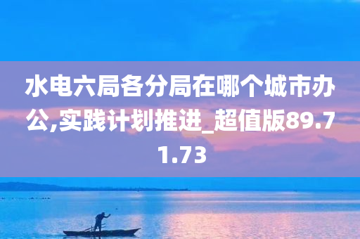 水电六局各分局在哪个城市办公,实践计划推进_超值版89.71.73