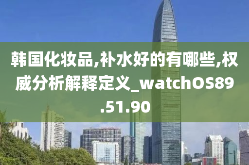 韩国化妆品,补水好的有哪些,权威分析解释定义_watchOS89.51.90