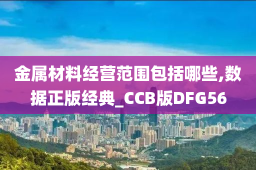 金属材料经营范围包括哪些,数据正版经典_CCB版DFG56