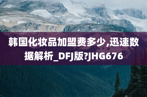 韩国化妆品加盟费多少,迅速数据解析_DFJ版?JHG676