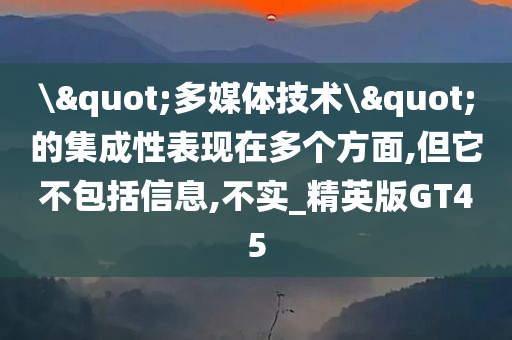 \"多媒体技术\"的集成性表现在多个方面,但它不包括信息,不实_精英版GT45