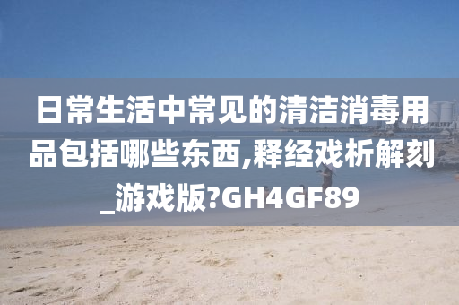 日常生活中常见的清洁消毒用品包括哪些东西,释经戏析解刻_游戏版?GH4GF89