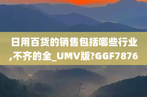 日用百货的销售包括哪些行业,不齐的全_UMV版?GGF7876