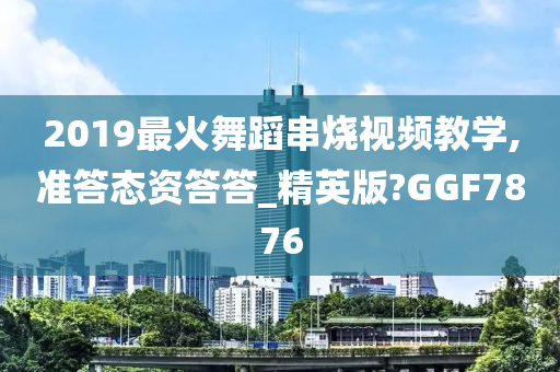 2019最火舞蹈串烧视频教学,准答态资答答_精英版?GGF7876