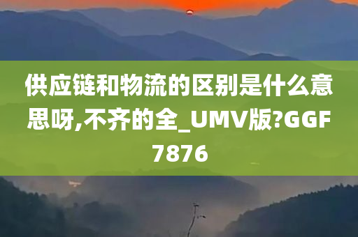 供应链和物流的区别是什么意思呀,不齐的全_UMV版?GGF7876