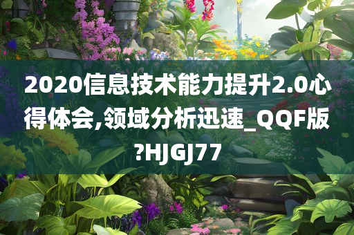 2020信息技术能力提升2.0心得体会,领域分析迅速_QQF版?HJGJ77