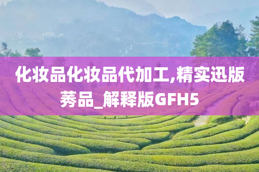 化妆品化妆品代加工,精实迅版莠品_解释版GFH5