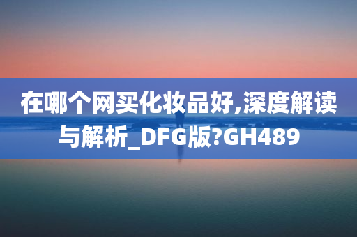 在哪个网买化妆品好,深度解读与解析_DFG版?GH489