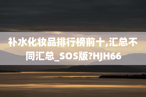 补水化妆品排行榜前十,汇总不同汇总_SOS版?HJH66