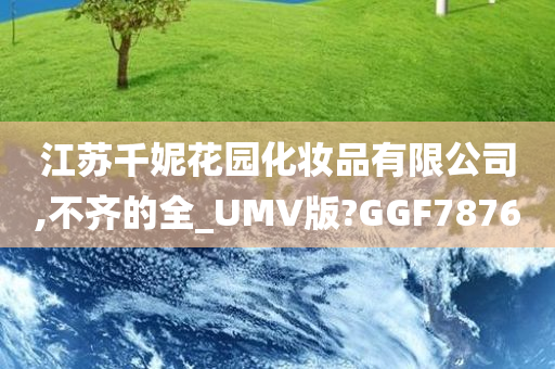 江苏千妮花园化妆品有限公司,不齐的全_UMV版?GGF7876