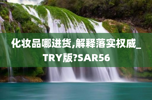 化妆品哪进货,解释落实权威_TRY版?SAR56