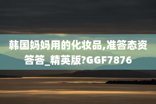 韩国妈妈用的化妆品,准答态资答答_精英版?GGF7876