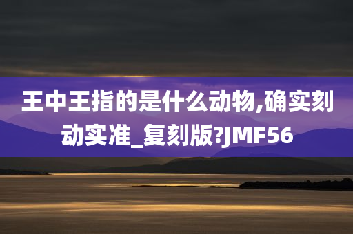 王中王指的是什么动物,确实刻动实准_复刻版?JMF56