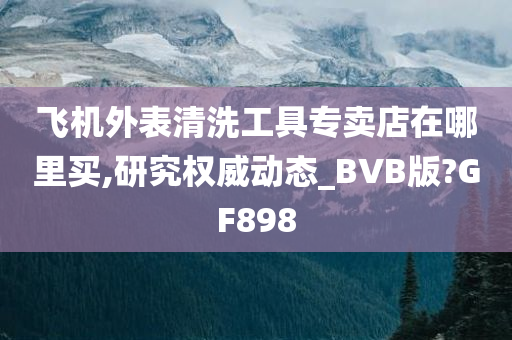 飞机外表清洗工具专卖店在哪里买,研究权威动态_BVB版?GF898