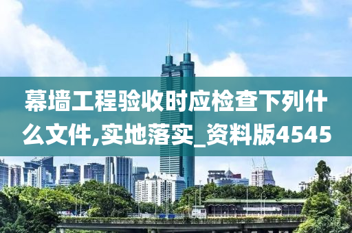 幕墙工程验收时应检查下列什么文件,实地落实_资料版4545