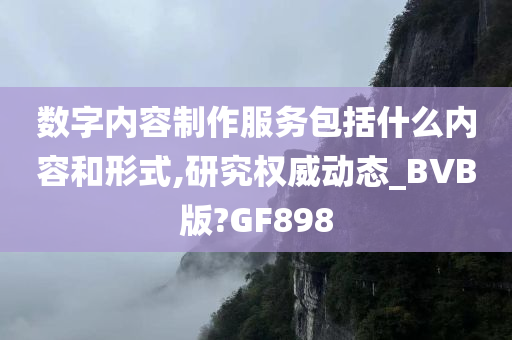 数字内容制作服务包括什么内容和形式,研究权威动态_BVB版?GF898