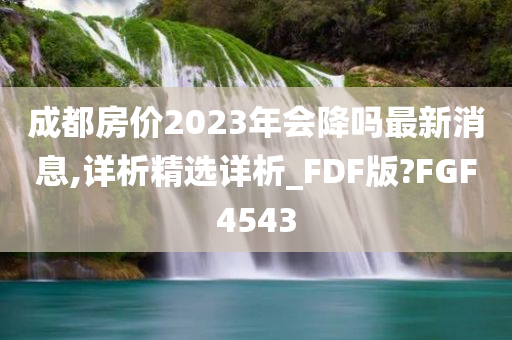 成都房价2023年会降吗最新消息,详析精选详析_FDF版?FGF4543