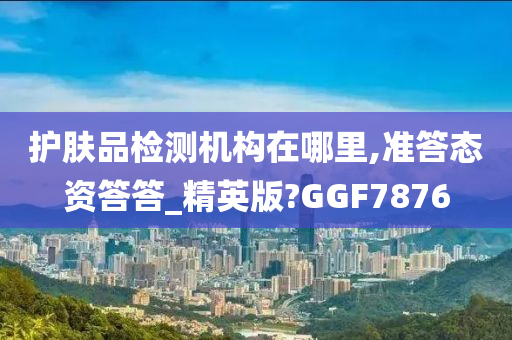 护肤品检测机构在哪里,准答态资答答_精英版?GGF7876