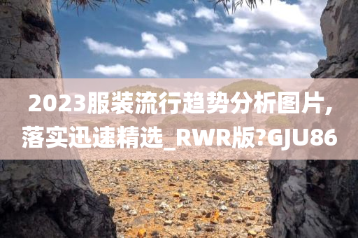 2023服装流行趋势分析图片,落实迅速精选_RWR版?GJU86