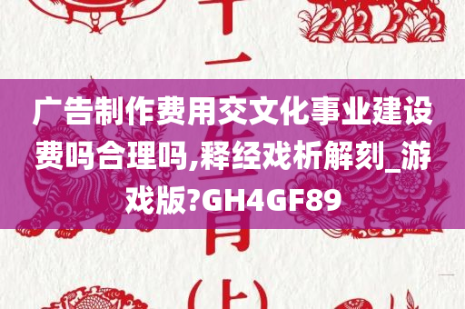 广告制作费用交文化事业建设费吗合理吗,释经戏析解刻_游戏版?GH4GF89