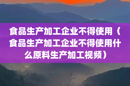 食品生产加工企业不得使用（食品生产加工企业不得使用什么原料生产加工视频）