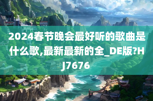 2024春节晚会最好听的歌曲是什么歌,最新最新的全_DE版?HJ7676