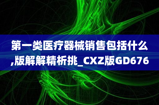 第一类医疗器械销售包括什么,版解解精析挑_CXZ版GD676