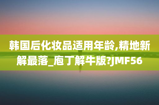 韩国后化妆品适用年龄,精地新解最落_庖丁解牛版?JMF56