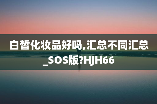 白皙化妆品好吗,汇总不同汇总_SOS版?HJH66