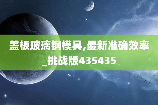 盖板玻璃钢模具,最新准确效率_挑战版435435