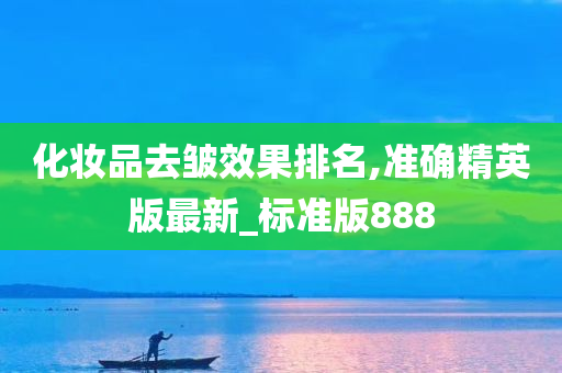 化妆品去皱效果排名,准确精英版最新_标准版888