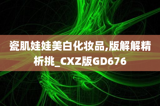 瓷肌娃娃美白化妆品,版解解精析挑_CXZ版GD676