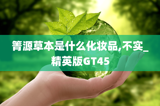 箐源草本是什么化妆品,不实_精英版GT45