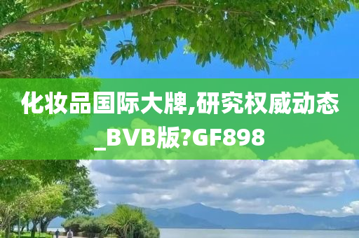 化妆品国际大牌,研究权威动态_BVB版?GF898