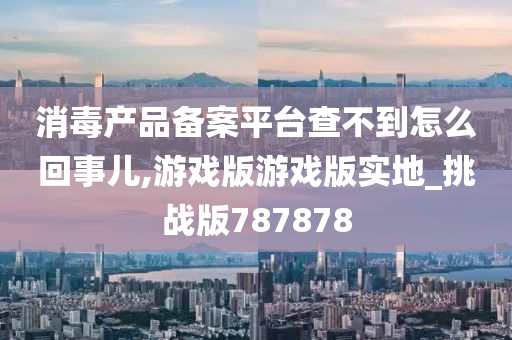 消毒产品备案平台查不到怎么回事儿,游戏版游戏版实地_挑战版787878