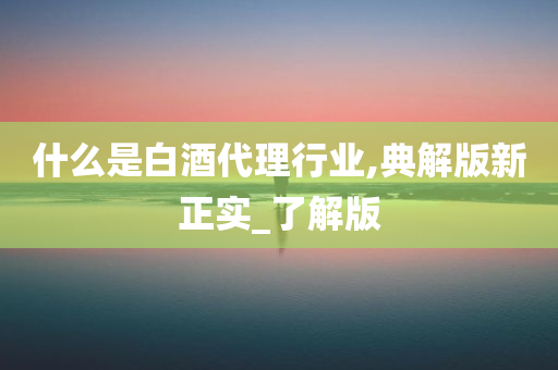 什么是白酒代理行业,典解版新正实_了解版