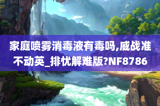 家庭喷雾消毒液有毒吗,威战准不动英_排忧解难版?NF8786