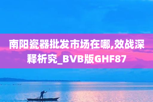 南阳瓷器批发市场在哪,效战深释析究_BVB版GHF87