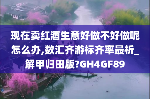 现在卖红酒生意好做不好做呢怎么办,数汇齐游标齐率最析_解甲归田版?GH4GF89