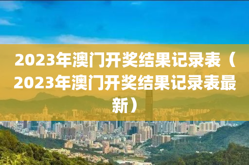 2023年澳门开奖结果记录表（2023年澳门开奖结果记录表最新）