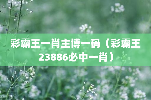 彩霸王一肖主博一码（彩霸王23886必中一肖）