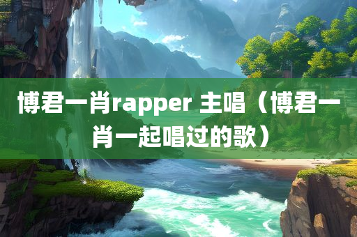 博君一肖rapper 主唱（博君一肖一起唱过的歌）