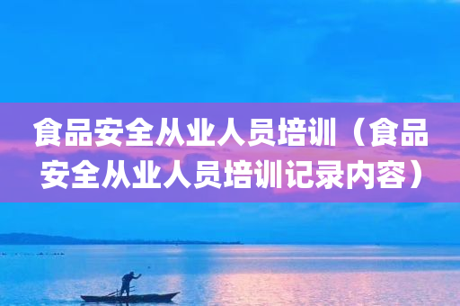 食品安全从业人员培训（食品安全从业人员培训记录内容）