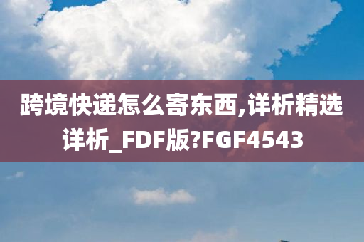 跨境快递怎么寄东西,详析精选详析_FDF版?FGF4543